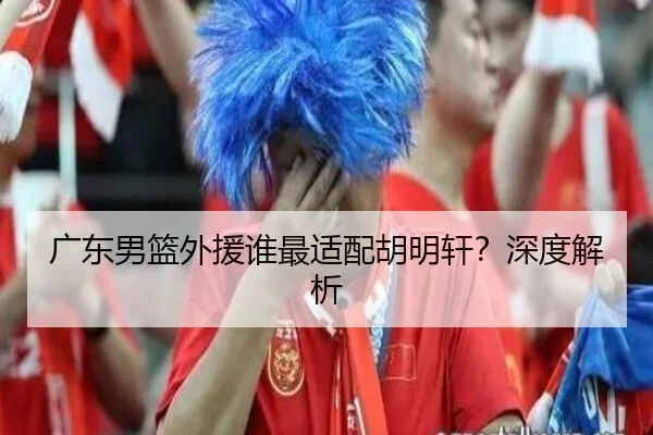 广东男篮外援谁最适配胡明轩？深度解析