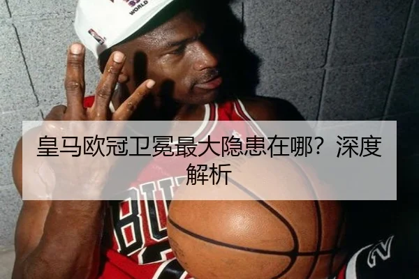 皇马欧冠卫冕最大隐患在哪？深度解析