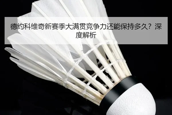 德约科维奇新赛季大满贯竞争力还能保持多久？深度解析