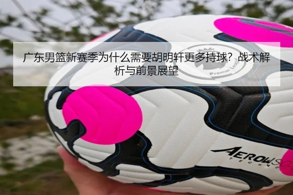 广东男篮新赛季为什么需要胡明轩更多持球？战术解析与前景展望